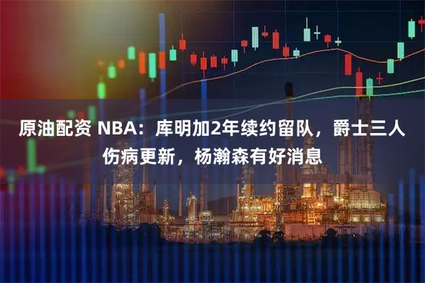 原油配资 NBA：库明加2年续约留队，爵士三人伤病更新，杨瀚森有好消息