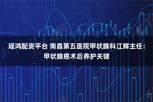 瑶鸿配资平台 南昌第五医院甲状腺科江辉主任：甲状腺癌术后养护关键