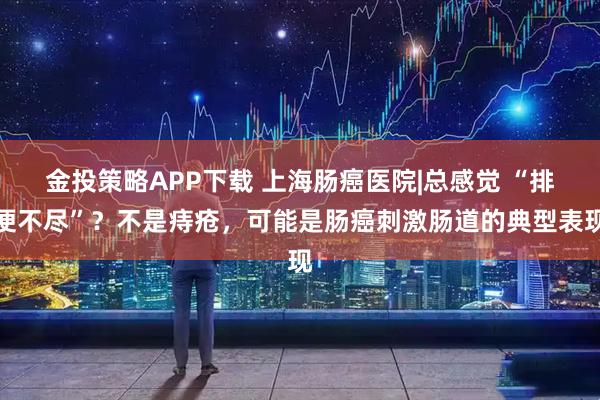金投策略APP下载 上海肠癌医院|总感觉 “排便不尽”？不是痔疮，可能是肠癌刺激肠道的典型表现