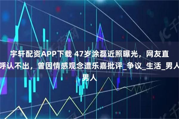 宇轩配资APP下载 47岁涂磊近照曝光，网友直呼认不出，曾因情感观念遭乐嘉批评_争议_生活_男人