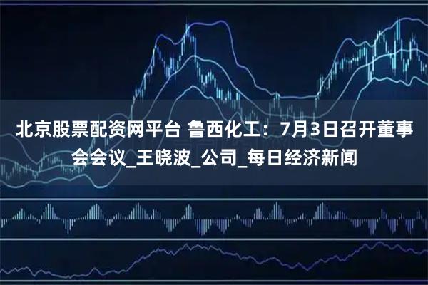 北京股票配资网平台 鲁西化工：7月3日召开董事会会议_王晓波_公司_每日经济新闻