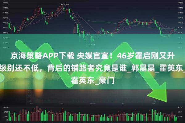 京海策略APP下载 央媒官宣！46岁霍启刚又升官，级别还不低，背后的铺路者究竟是谁_郭晶晶_霍英东_豪门