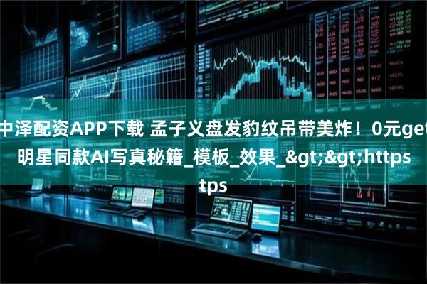 中泽配资APP下载 孟子义盘发豹纹吊带美炸！0元get明星同款AI写真秘籍_模板_效果_>>https