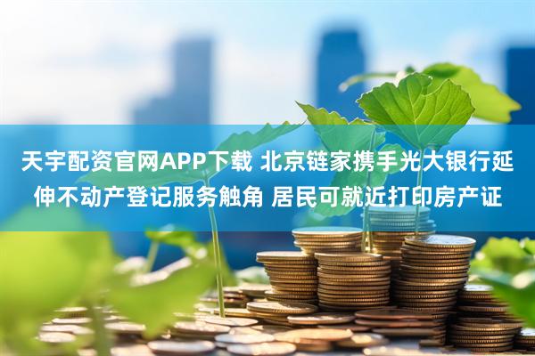 天宇配资官网APP下载 北京链家携手光大银行延伸不动产登记服务触角 居民可就近打印房产证