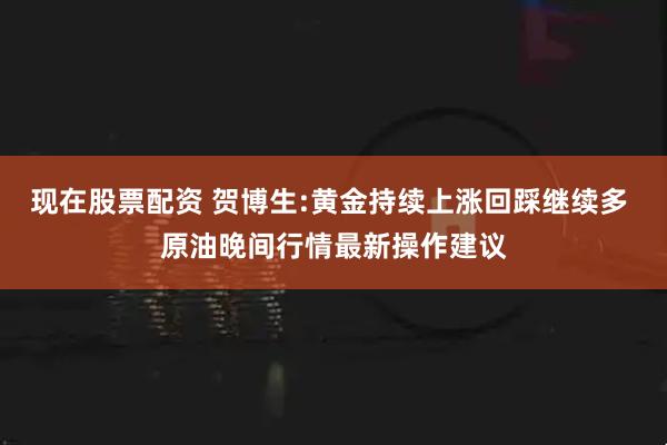 现在股票配资 贺博生:黄金持续上涨回踩继续多 原油晚间行情最新操作建议