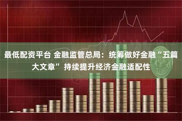 最低配资平台 金融监管总局：统筹做好金融“五篇大文章” 持续提升经济金融适配性