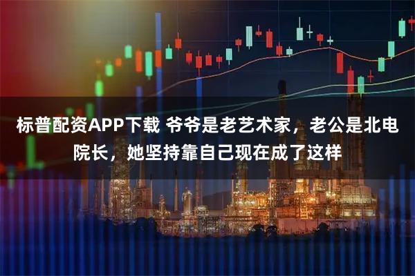 标普配资APP下载 爷爷是老艺术家,老公是北电院长,她坚持靠自己现在成了这样