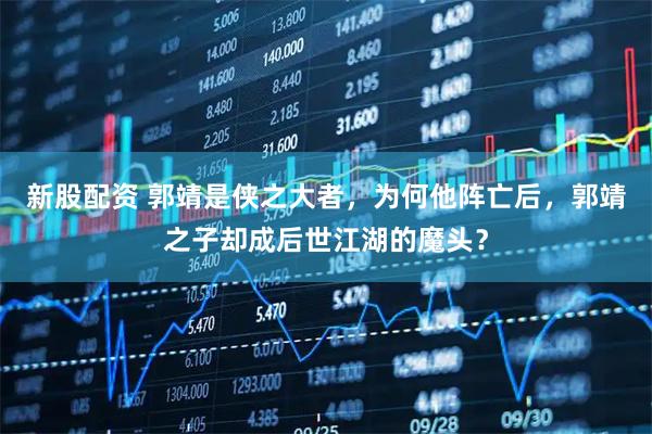 新股配资 郭靖是侠之大者，为何他阵亡后，郭靖之子却成后世江湖的魔头？