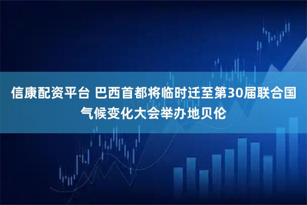 信康配资平台 巴西首都将临时迁至第30届联合国气候变化大会举办地贝伦