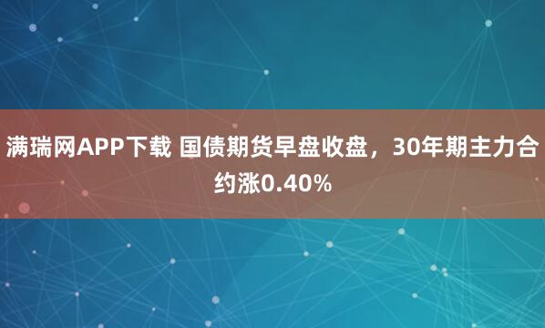 满瑞网APP下载 国债期货早盘收盘，30年期主力合约涨0.40%