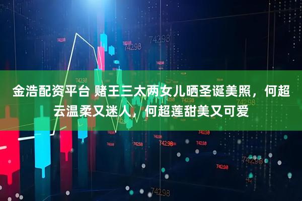 金浩配资平台 赌王三太两女儿晒圣诞美照，何超云温柔又迷人，何超莲甜美又可爱