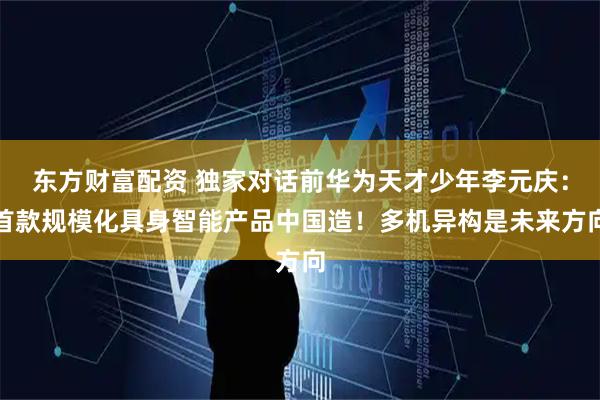 东方财富配资 独家对话前华为天才少年李元庆：首款规模化具身智能产品中国造！多机异构是未来方向
