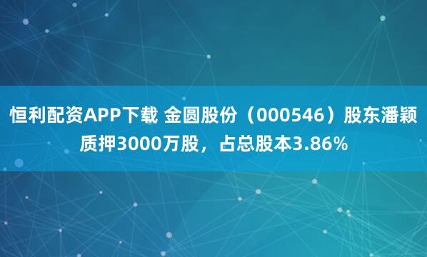恒利配资APP下载 金圆股份（000546）股东潘颖质押3000万股，占总股本3.86%