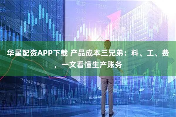 华星配资APP下载 产品成本三兄弟：料、工、费，一文看懂生产账务