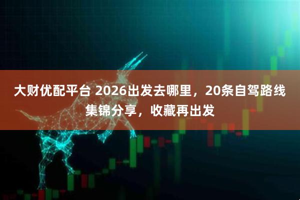 大财优配平台 2026出发去哪里，20条自驾路线集锦分享，收藏再出发