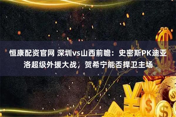 恒康配资官网 深圳vs山西前瞻：史密斯PK迪亚洛超级外援大战，贺希宁能否捍卫主场