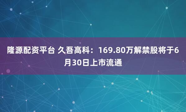 隆源配资平台 久吾高科：169.80万解禁股将于6月30日上市流通