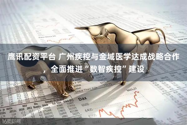 鹰讯配资平台 广州疾控与金域医学达成战略合作，全面推进“数智疾控”建设