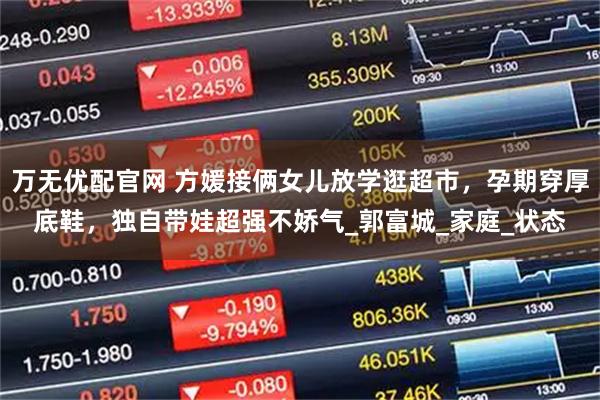 万无优配官网 方媛接俩女儿放学逛超市，孕期穿厚底鞋，独自带娃超强不娇气_郭富城_家庭_状态