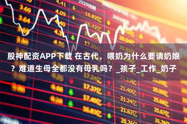 股神配资APP下载 在古代，喂奶为什么要请奶娘？难道生母全都没有母乳吗？_孩子_工作_奶子