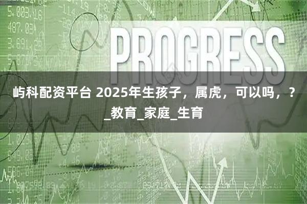 屿科配资平台 2025年生孩子，属虎，可以吗，？_教育_家庭_生育