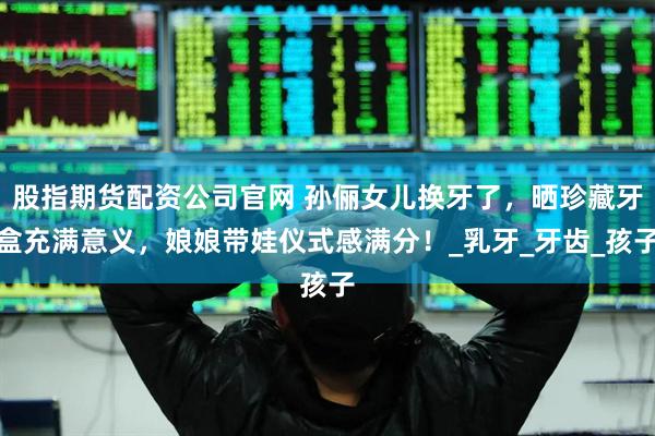 股指期货配资公司官网 孙俪女儿换牙了，晒珍藏牙盒充满意义，娘娘带娃仪式感满分！_乳牙_牙齿_孩子