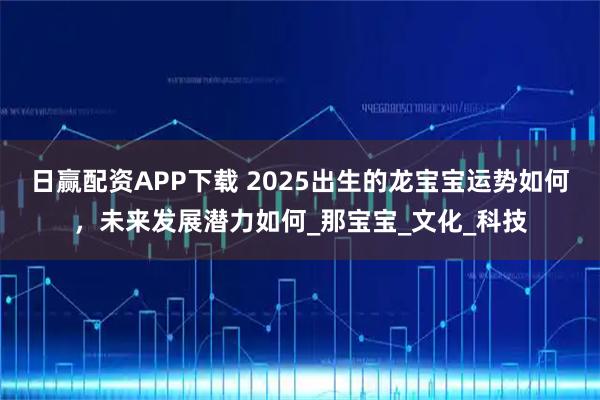 日赢配资APP下载 2025出生的龙宝宝运势如何，未来发展潜力如何_那宝宝_文化_科技