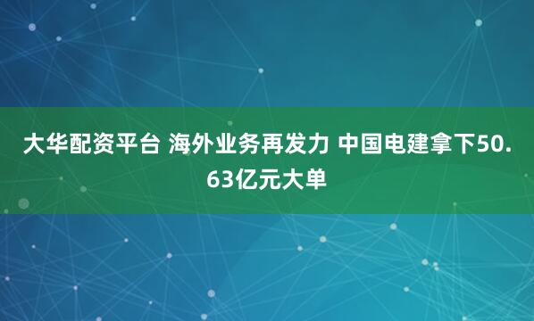 大华配资平台 海外业务再发力 中国电建拿下50.63亿元大单