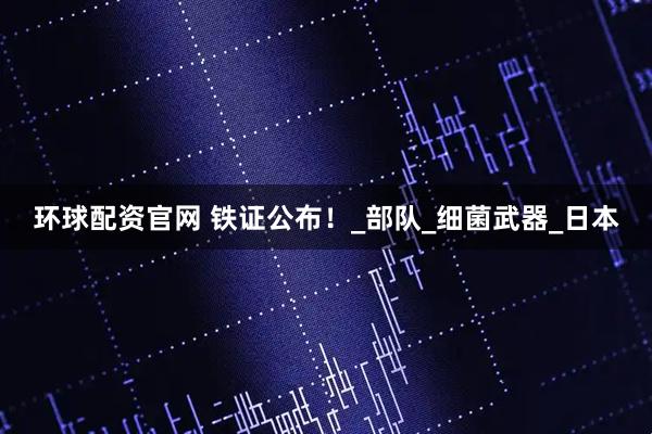 环球配资官网 铁证公布！_部队_细菌武器_日本