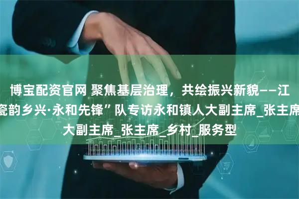 博宝配资官网 聚焦基层治理，共绘振兴新貌——江西师范大学“瓷韵乡兴·永和先锋”队专访永和镇人大副主席_张主席_乡村_服务型
