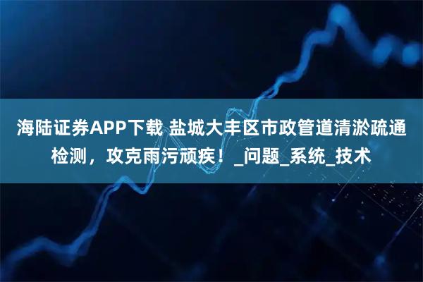海陆证券APP下载 盐城大丰区市政管道清淤疏通检测，攻克雨污顽疾！_问题_系统_技术