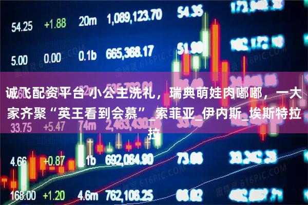 诚飞配资平台 小公主洗礼，瑞典萌娃肉嘟嘟，一大家齐聚“英王看到会慕”_索菲亚_伊内斯_埃斯特拉