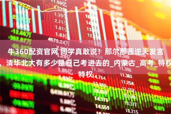 牛360配资官网 同学真敢说！那尔那茜逆天发言，清华北大有多少是自己考进去的_内蒙古_高考_特权