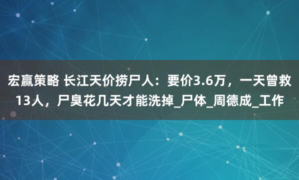 宏赢策略 长江天价捞尸人：要价3.6万，一天曾救13人，尸臭花几天才能洗掉_尸体_周德成_工作