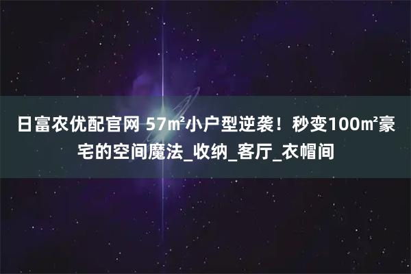 日富农优配官网 57㎡小户型逆袭!秒变100㎡豪宅的空间魔法_收纳_客厅_衣帽间