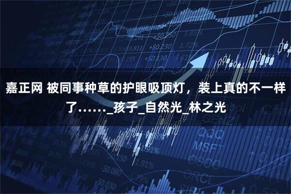 嘉正网 被同事种草的护眼吸顶灯,装上真的不一样了……_孩子_自然光_林之光