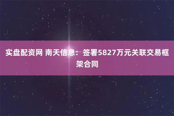实盘配资网 南天信息:签署5827万元关联交易框架合同
