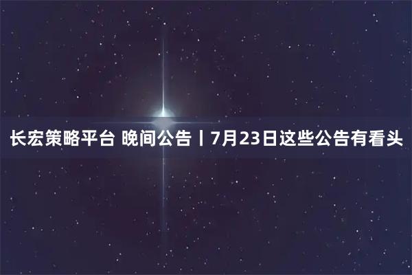 长宏策略平台 晚间公告丨7月23日这些公告有看头