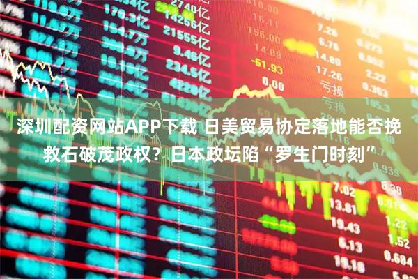 深圳配资网站APP下载 日美贸易协定落地能否挽救石破茂政权？日本政坛陷“罗生门时刻”