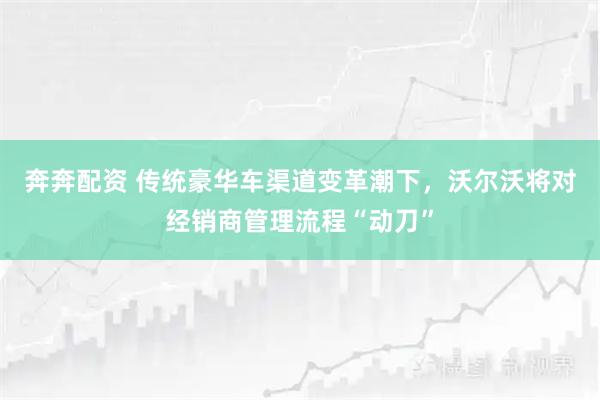 奔奔配资 传统豪华车渠道变革潮下,沃尔沃将对经销商管理流程“动刀”