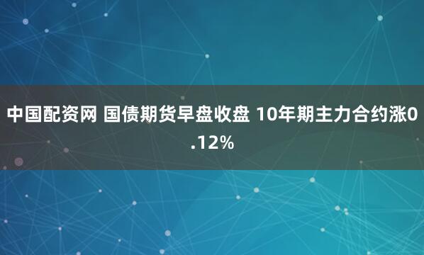 中国配资网 国债期货早盘收盘 10年期主力合约涨0.12%