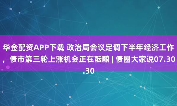 华金配资APP下载 政治局会议定调下半年经济工作,债市第三轮上涨机会正在酝酿 | 债圈大家说07.30