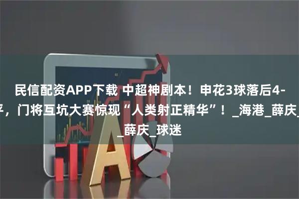 民信配资APP下载 中超神剧本!申花3球落后4-4绝平,门将互坑大赛惊现“人类射正精华”!_海港_薛庆_球迷