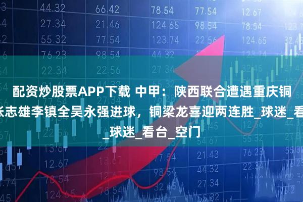 配资炒股票APP下载 中甲：陕西联合遭遇重庆铜梁龙，张志雄李镇全吴永强进球，铜梁龙喜迎两连胜_球迷_看台_空门