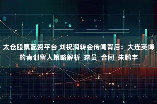 太仓股票配资平台 刘祝润转会传闻背后:大连英博的青训留人策略解析_球员_合同_朱鹏宇