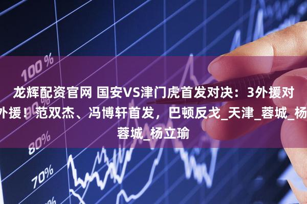 龙辉配资官网 国安VS津门虎首发对决:3外援对阵5外援!范双杰、冯博轩首发,巴顿反戈_天津_蓉城_杨立瑜