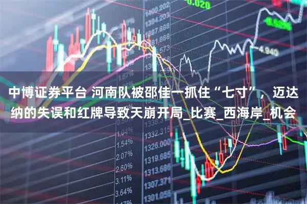 中博证券平台 河南队被邵佳一抓住“七寸”,迈达纳的失误和红牌导致天崩开局_比赛_西海岸_机会