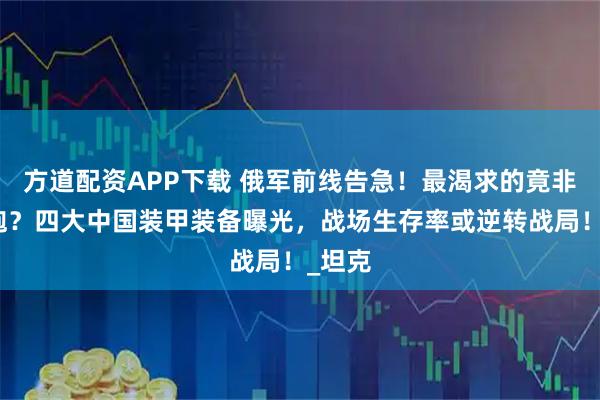 方道配资APP下载 俄军前线告急!最渴求的竟非火箭炮?四大中国装甲装备曝光,战场生存率或逆转战局!_坦克