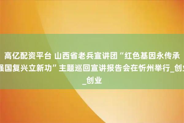 高亿配资平台 山西省老兵宣讲团“红色基因永传承 强国复兴立新功”主题巡回宣讲报告会在忻州举行_创业
