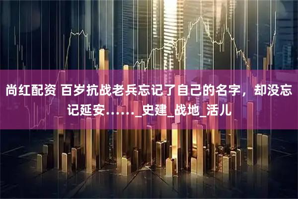 尚红配资 百岁抗战老兵忘记了自己的名字，却没忘记延安……_史建_战地_活儿